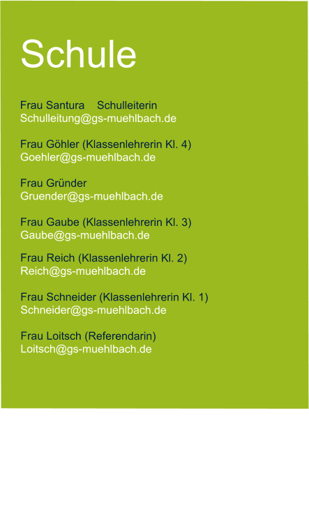 Schule  Frau Santura    Schulleiterin   Schulleitung@gs-muehlbach.de           Frau Göhler (Klassenlehrerin Kl. 4) Goehler@gs-muehlbach.de  Frau Gründer  Gruender@gs-muehlbach.de  Frau Gaube (Klassenlehrerin Kl. 3) Gaube@gs-muehlbach.de Frau Reich (Klassenlehrerin Kl. 2) Reich@gs-muehlbach.de  Frau Schneider (Klassenlehrerin Kl. 1) Schneider@gs-muehlbach.de  Frau Loitsch (Referendarin) Loitsch@gs-muehlbach.de